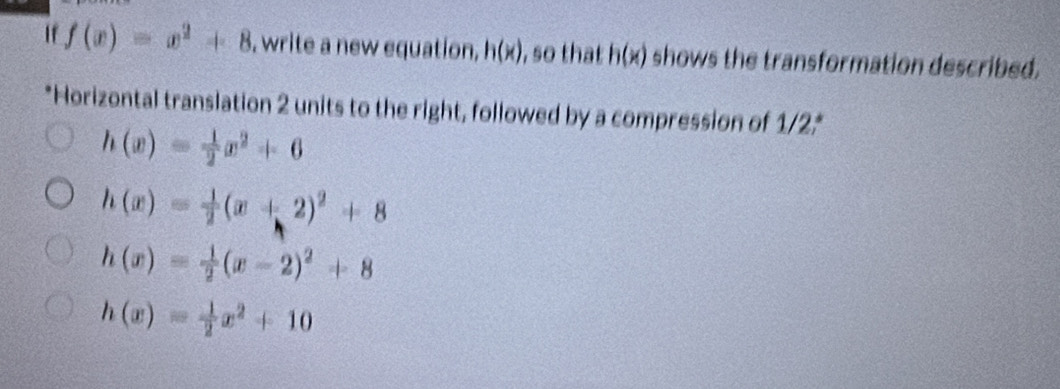 If f(x)=x^2+8 , write a new equation, h(x) , so that h(x) shows the transformation described.
*Horizontal translation 2 units to the right, followed by a compression of 1/2 *
h(x)= 1/2 x^2+6
h(x)= 1/2 (x+2)^2+8
h(x)= 1/2 (x-2)^2+8
h(x)= 1/2 x^2+10