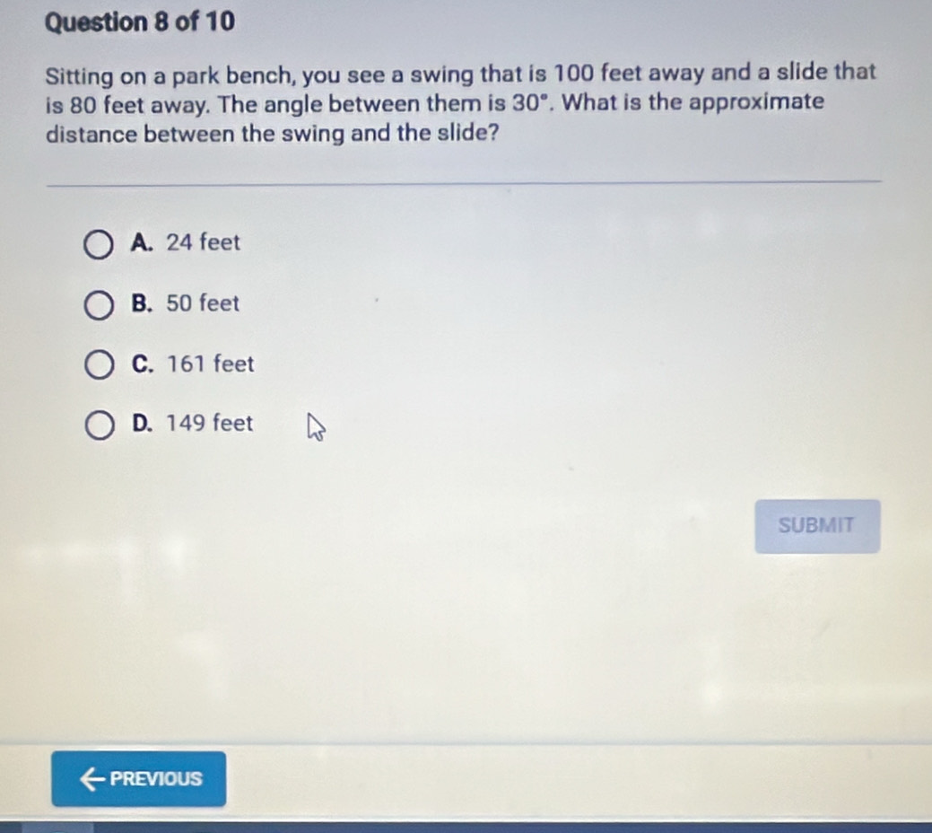 Sitting on a park bench, you see a swing that is 100 feet away and a slide that
is 80 feet away. The angle between them is 30°. What is the approximate
distance between the swing and the slide?
A. 24 feet
B. 50 feet
C. 161 feet
D. 149 feet
SUBMIT
PREVIOUS