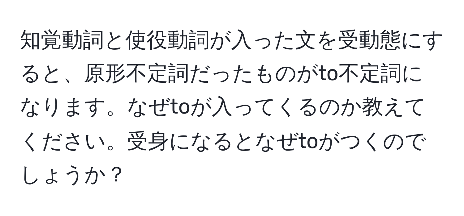 知覚動詞と使役動詞が入った文を受動態にすると、原形不定詞だったものがto不定詞になります。なぜtoが入ってくるのか教えてください。受身になるとなぜtoがつくのでしょうか？