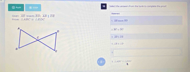 10
⊙ PLAY @ STOP Select the answers from the bank to complete the proof.
Statement
Given: overline AE bisects overline BD;overline ABparallel overline DE
Prove: △ ABC≌ △ EDC overline BD
1. overline AR bisects
2 overline BC≌ overline DC
overline ABparallel overline DE
4 ∠ B≌ ∠ D
5
6. △ ADC≌ △ EDC