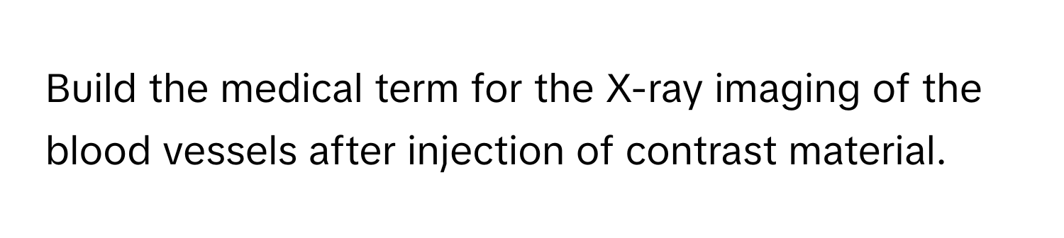 Build the medical term for the X-ray imaging of the blood vessels after injection of contrast material.