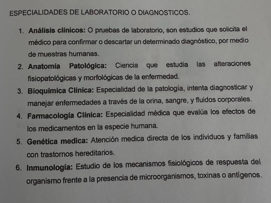 ESPECIALIDADES DE LABORATORIO O DIAGNOSTICOS. 
1. Análisis clínicos: O pruebas de laboratorio, son estudios que solicita el 
médico para confirmar o descartar un determinado diagnóstico, por medio 
de muestras humanas. 
2. Anatomía Patológica: Ciencia que estudia las alteraciones 
fisiopatológicas y morfológicas de la enfermedad. 
3. Bioquímica Clínica: Especialidad de la patología, intenta diagnosticar y 
manejar enfermedades a través de la orina, sangre, y fluidos corporales. 
4. Farmacología Clínica: Especialidad médica que evalúa los efectos de 
los medicamentos en la especie humana. 
5. Genética medica: Atención medica directa de los individuos y familias 
con trastornos hereditarios. 
6. Inmunología: Estudio de los mecanismos fisiológicos de respuesta del 
organismo frente a la presencia de microorganismos, toxinas o antígenos.