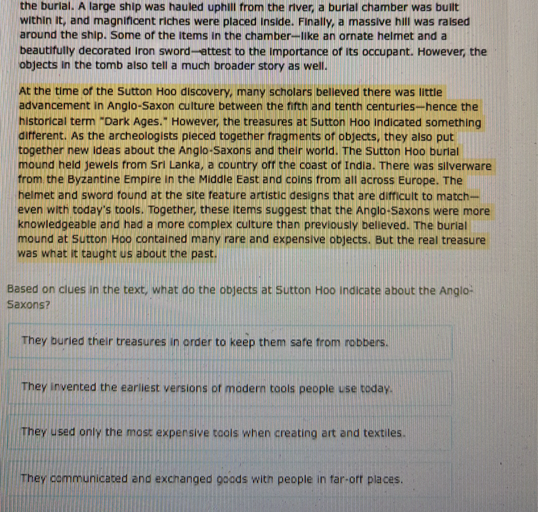 the burial. A large ship was hauled uphill from the river, a burial chamber was built
within it, and magnificent riches were placed inside. Finally, a massive hill was raised
around the ship. Some of the items in the chamber—like an ornate helmet and a
beautifully decorated iron sword—attest to the importance of its occupant. However, the
objects in the tomb also tell a much broader story as well.
At the time of the Sutton Hoo discovery, many scholars believed there was little
advancement in Anglo-Saxon culture between the fifth and tenth centuries—hence the
historical term "Dark Ages." However, the treasures at Sutton Hoo indicated something
different. As the archeologists pieced together fragments of objects, they also put
together new ideas about the Angio-Saxons and their world. The Sutton Hoo burial
mound held jewels from Sri Lanka, a country off the coast of India. There was silverware
from the Byzantine Empire in the Middle East and coins from all across Europe. The
helmet and sword found at the site feature artistic designs that are difficult to match—
even with today's tools. Together, these items suggest that the Anglo-Saxons were more
knowledgeable and had a more complex culture than previously believed. The burial
mound at Sutton Hoo contained many rare and expensive objects. But the real treasure
was what it taught us about the past.
Based on clues in the text, what do the objects at Sutton Hoo indicate about the Anglo-
Saxons?
They buried their treasures in order to keep them safe from robbers.
They invented the earliest versions of modem tools people use today.
They used only the most expensive tools when creating art and textiles.
They communicated and exchanged goods with people in far-off places.