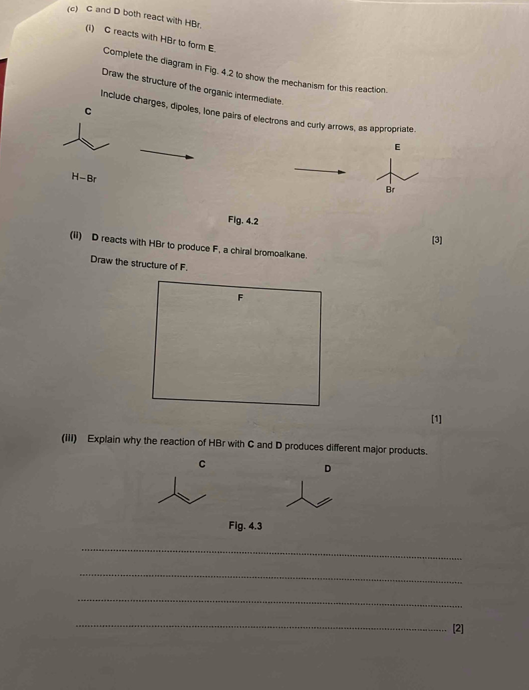 C and D both react with HBr. 
(i) C reacts with HBr to form E. 
Complete the diagram in Fig. 4.2 to show the mechanism for this reaction 
Draw the structure of the organic intermediate.
C
Include charges, dipoles, Ione pairs of electrons and curly arrows, as appropriate 
E
H-F Br 
Br 
Fig. 4.2 
[3] 
(ii) D reacts with HBr to produce F, a chiral bromoalkane. 
Draw the structure of F.
F
[1] 
(iii) Explain why the reaction of HBr with C and D produces different major products.
C
D
Fig. 4.3 
_ 
_ 
_ 
_ 
[2]