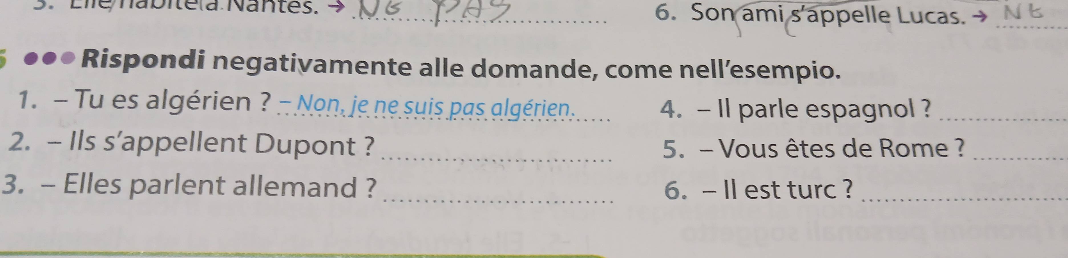 Eie nabitela Nantes. 7 _6. Son ami s'appelle Lucas. → N _ 
* ●●● Rispondi negativamente alle domande, come nell’esempio. 
1. - Tu es algérien ? - Non, je ne suis pas algérien . 4. - Il parle espagnol ?_ 
2. - Ils s’appellent Dupont ? _ 5. - Vous êtes de Rome ?_ 
3. - Elles parlent allemand ? _6. -II est turc ?_