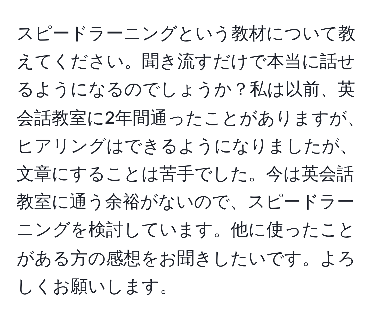 スピードラーニングという教材について教えてください。聞き流すだけで本当に話せるようになるのでしょうか？私は以前、英会話教室に2年間通ったことがありますが、ヒアリングはできるようになりましたが、文章にすることは苦手でした。今は英会話教室に通う余裕がないので、スピードラーニングを検討しています。他に使ったことがある方の感想をお聞きしたいです。よろしくお願いします。