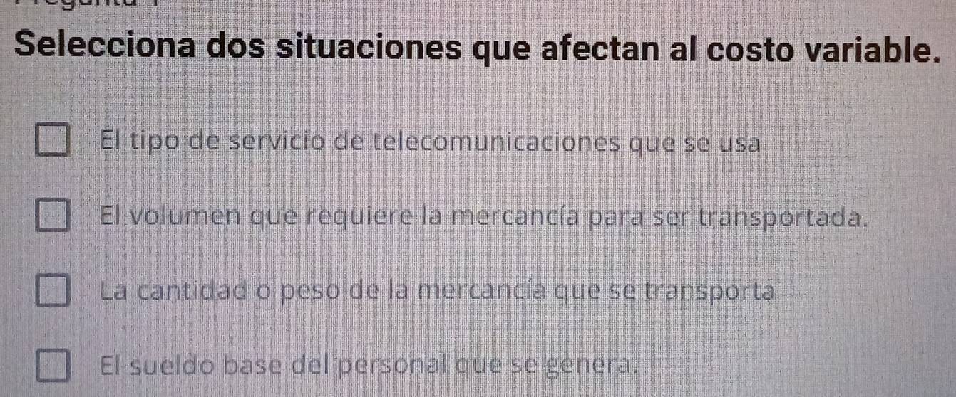 Selecciona dos situaciones que afectan al costo variable.
El tipo de servicio de telecomunicaciones que se usa
El volumen que requiere la mercancía para ser transportada.
La cantidad o peso de la mercancía que se transporta
El sueldo base del personal que se genera.