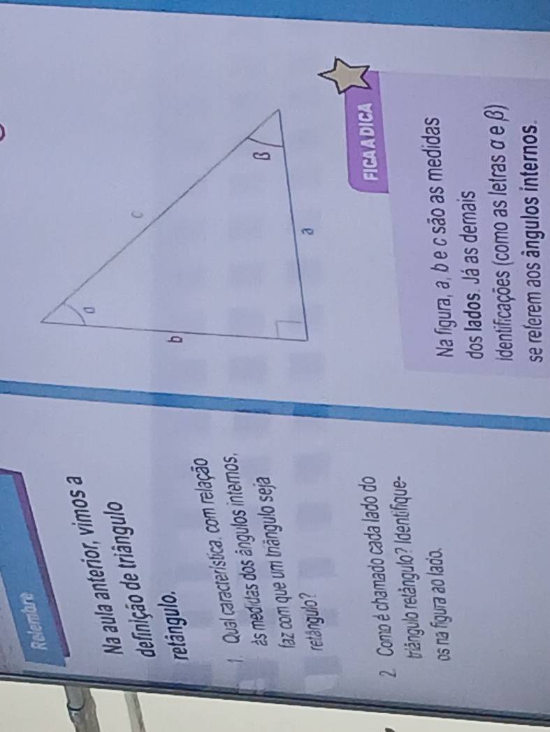 Relembre 
Na aula anterior, vimos a 
definição de triângulo 
etângulo. 
1. Qual característica, com relação 
ás medidas dos ângulos internos, 
faz com que um triângulo seja 
retângulo? 
2 Como é chamado cada lado do 
rlângulo retângulo? Identifique- FICA A DICA 
os na figura ao lado. 
Na figura, a, b e c são as medidas 
dos lados. Já as demais 
identificações (como as letras α e β) 
se referem aos ângulos internos.