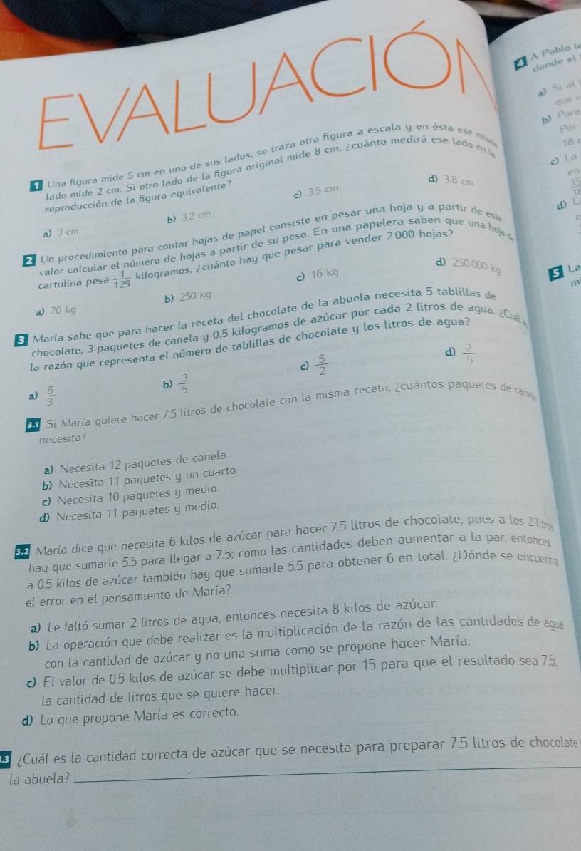 a A Pablo le
dande el
a) Si al
b) Para
Por
18 
d a Una figura mide 5 cm en uno de sus lados, se traza otra figura a escala y en ésta ese m que e
c) La
lado mide 2 cm. Si otro lado de la figura original mide 8 cm, ¿cuánto medirá ese lado en l
en
d 3.8 cm
0 3.5 cm
reproducción de la figura equivalente?
 15/11 
d) L
a) 3 cm b) 3.2 cm
Un procedimiento para contar hojas de papel consiste en pesar una hoja y a partir de es
e
valor calcular el número de hojas a partir de su peso. En una papelera saben que una hoja 
cartulina pesa  1/125  kilogramos, ¿cuánto hay que pesar para vender 2000 hojas?
d) 250000 kg s La
d 16 kg
m
a) 20 kg b) 250 kg
María sabe que para hacer la receta del chocolate de la abuela necesita 5 tablillas de
chocolate, 3 paquetes de canela y 0.5 kilogramos de azúcar por cada 2 litros de agua. ¿ Cu 
la razón que representa el número de tablillas de chocolate y los litros de agua?
c  5/2 
d)  2/5 
a)  5/3 
b)  3/5 
En Si María quiere hacer 7.5 litros de chocolate con la misma receta, ¿cuántos paquetes de cane
necesita?
a) Necesita 12 paquetes de canela.
b) Necesīta 11 paquetes y un cuarto.
c) Necesita 10 paquetes y medio.
d) Necesita 11 paquetes y medio.
9 2 María dice que necesita 6 kilos de azúcar para hacer 7.5 litros de chocolate, pues a los 2 litros
hay que sumarle 5.5 para llegar a 7.5; como las cantidades deben aumentar a la par, entonces
a 0.5 kilos de azúcar también hay que sumarle 5.5 para obtener 6 en total. ¿Dónde se encuentra
el error en el pensamiento de María?
a) Le faltó sumar 2 litros de agua, entonces necesita 8 kilos de azúcar.
b) La operación que debe realizar es la multiplicación de la razón de las cantidades de agua
con la cantidad de azúcar y no una suma como se propone hacer María.
c) El valor de 0.5 kilos de azúcar se debe multiplicar por 15 para que el resultado sea 75
la cantidad de litros que se quiere hacer.
d) Lo que propone María es correcto.
a ¿Cuál es la cantidad correcta de azúcar que se necesita para preparar 7.5 litros de chocolate
la abuela?
_