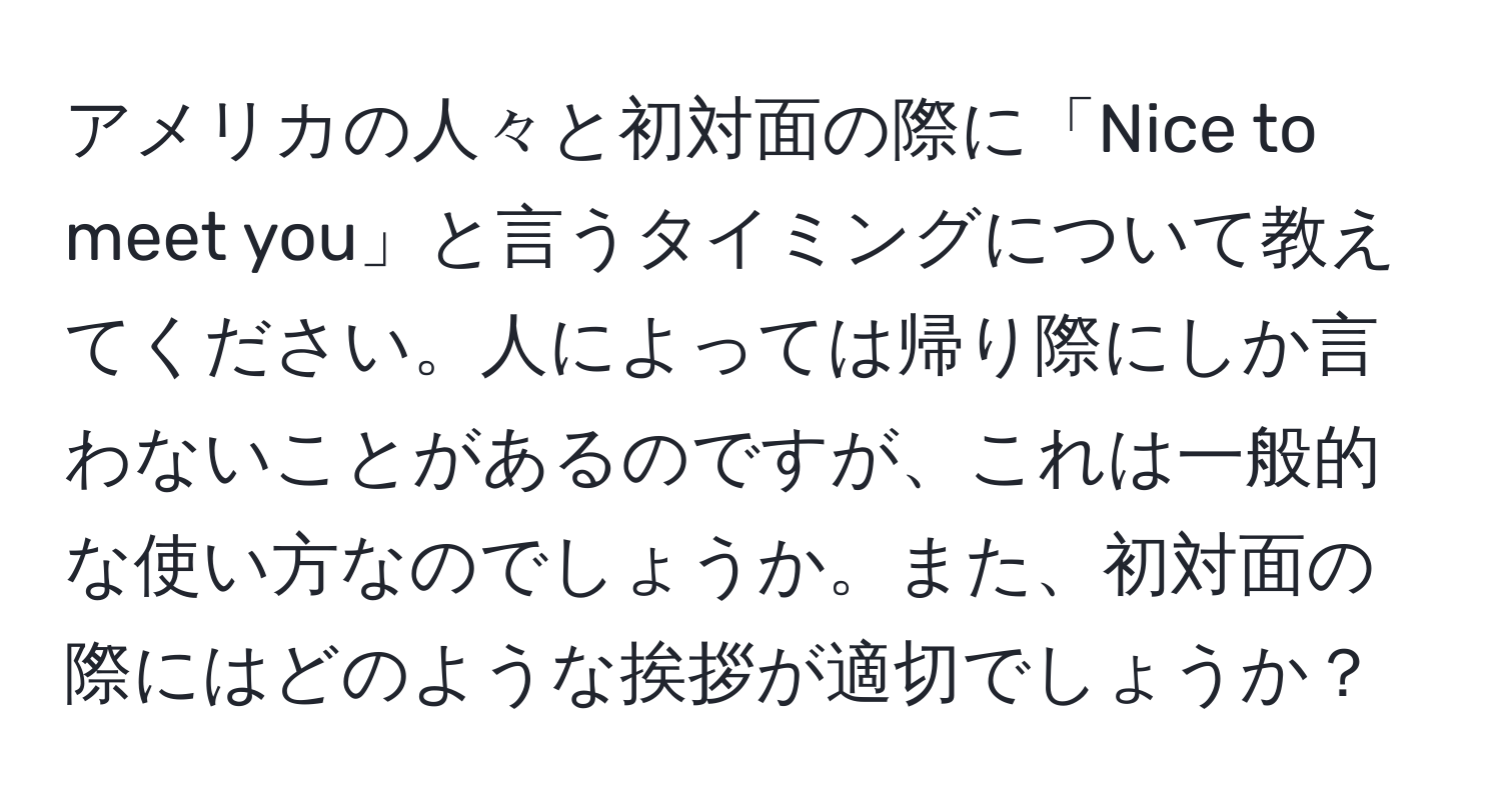 アメリカの人々と初対面の際に「Nice to meet you」と言うタイミングについて教えてください。人によっては帰り際にしか言わないことがあるのですが、これは一般的な使い方なのでしょうか。また、初対面の際にはどのような挨拶が適切でしょうか？