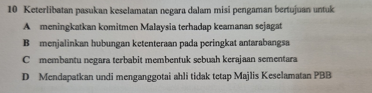 Keterlibatan pasukan keselamatan negara dalam misi pengaman bertujuan untuk
A meningkatkan komitmen Malaysia terhadap keamanan sejagat
Bmenjalinkan hubungan ketenteraan pada peringkat antarabangsa
C£membantu negara terbabit membentuk sebuah kerajaan sementara
D Mendapatkan undi menganggotai ahli tidak tetap Majlis Keselamatan PBB