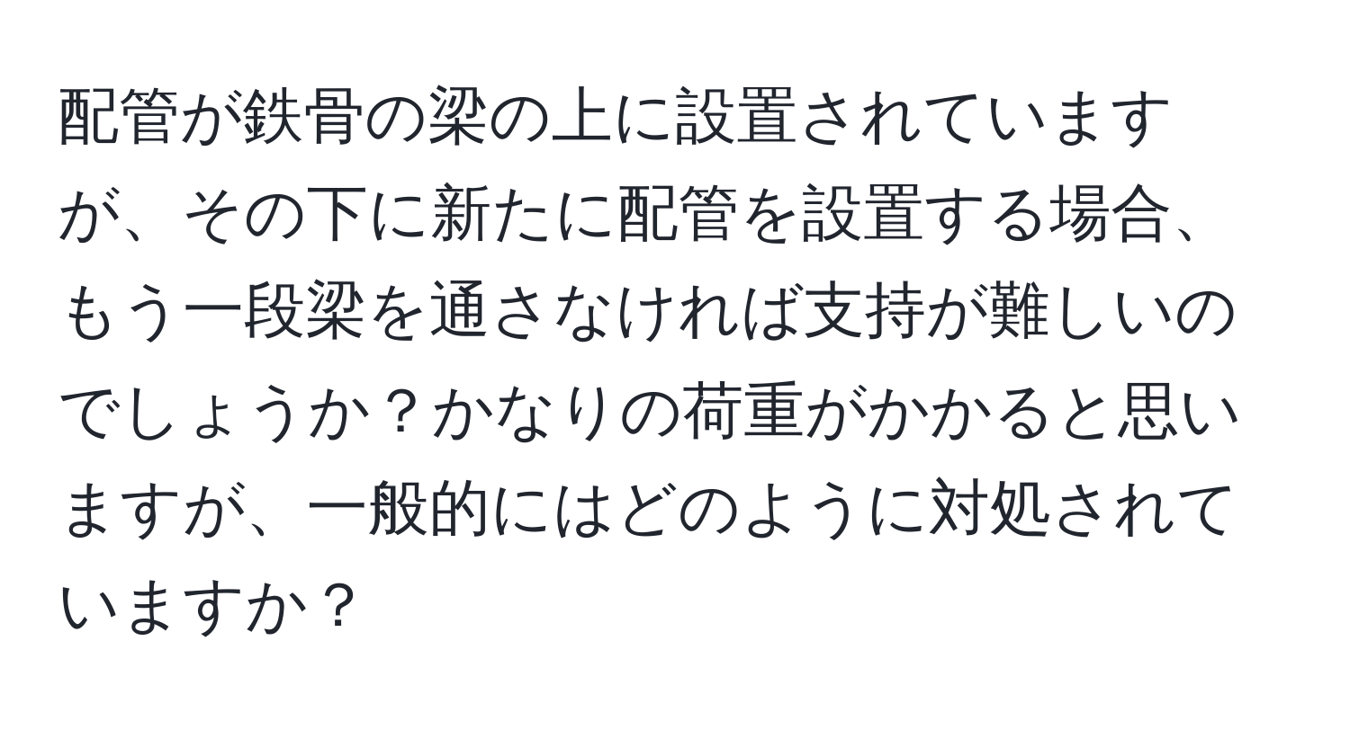 配管が鉄骨の梁の上に設置されていますが、その下に新たに配管を設置する場合、もう一段梁を通さなければ支持が難しいのでしょうか？かなりの荷重がかかると思いますが、一般的にはどのように対処されていますか？