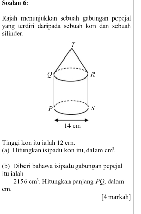 Soalan 6: 
Rajah menunjukkan sebuah gabungan pepejal 
yang terdiri daripada sebuah kon dan sebuah 
silinder. 
Tinggi kon itu ialah 12 cm. 
(a) Hitungkan isipadu kon itu, dalam cm^3. 
(b) Diberi bahawa isipadu gabungan pepejal 
itu ialah
2156cm^3. Hitungkan panjang PQ, dalam
cm. 
[4 markah]