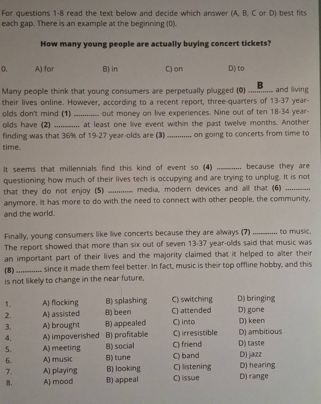 For questions 1-8 read the text below and decide which answer (A, B, C or D) best fits
each gap. There is an example at the beginning (0).
How many young people are actually buying concert tickets?
0. A) for B) in C) on D) to
Many people think that young consumers are perpetually plugged (0)_ B and living
their lives online. However, according to a recent report, three-quarters of 13-37 year-
olds don't mind (1) _out money on live experiences. Nine out of ten 18 - 34 year-
olds have (2) _.. at least one live event within the past twelve months. Another
finding was that 36% of 19-27 year -olds are (3) _on going to concerts from time to
time.
It seems that millennials find this kind of event so (4) _because they are
questioning how much of their lives tech is occupying and are trying to unplug. It is not
that they do not enjoy (5) _ media, modern devices and all that (6)_
anymore. It has more to do with the need to connect with other people, the community,
and the world.
Finally, young consumers like live concerts because they are always (7) _to music.
The report showed that more than six out of seven 13 - 37 year-olds said that music was
an important part of their lives and the majority claimed that it helped to alter their
(8) _since it made them feel better. In fact, music is their top offline hobby, and this
is not likely to change in the near future,
1. A) flocking B) splashing C) switching D) bringing
2. A) assisted B) been C) attended D) gone
3. A) brought B) appealed C) into
D) keen
4. A) impoverished B) profitable C) irresistible D) ambitious
5. A) meeting B) social C) friend
D) taste
6. A) music B) tune C) band
D) jazz
7. A) playing B) looking C) listening D) hearing
8. A) mood B) appeal C) issue D) range