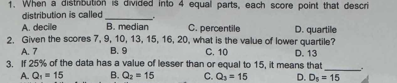 When a distribution is divided into 4 equal parts, each score point that descri
distribution is called_
.
A. decile B. median C. percentile D. quartile
2. Given the scores 7, 9, 10, 13, 15, 16, 20, what is the value of lower quartile?
A. 7 B. 9 C. 10 D. 13
3. If 25% of the data has a value of lesser than or equal to 15, it means that
_..
A. Q_1=15 B. Q_2=15 C. Q_3=15 D. D_5=15