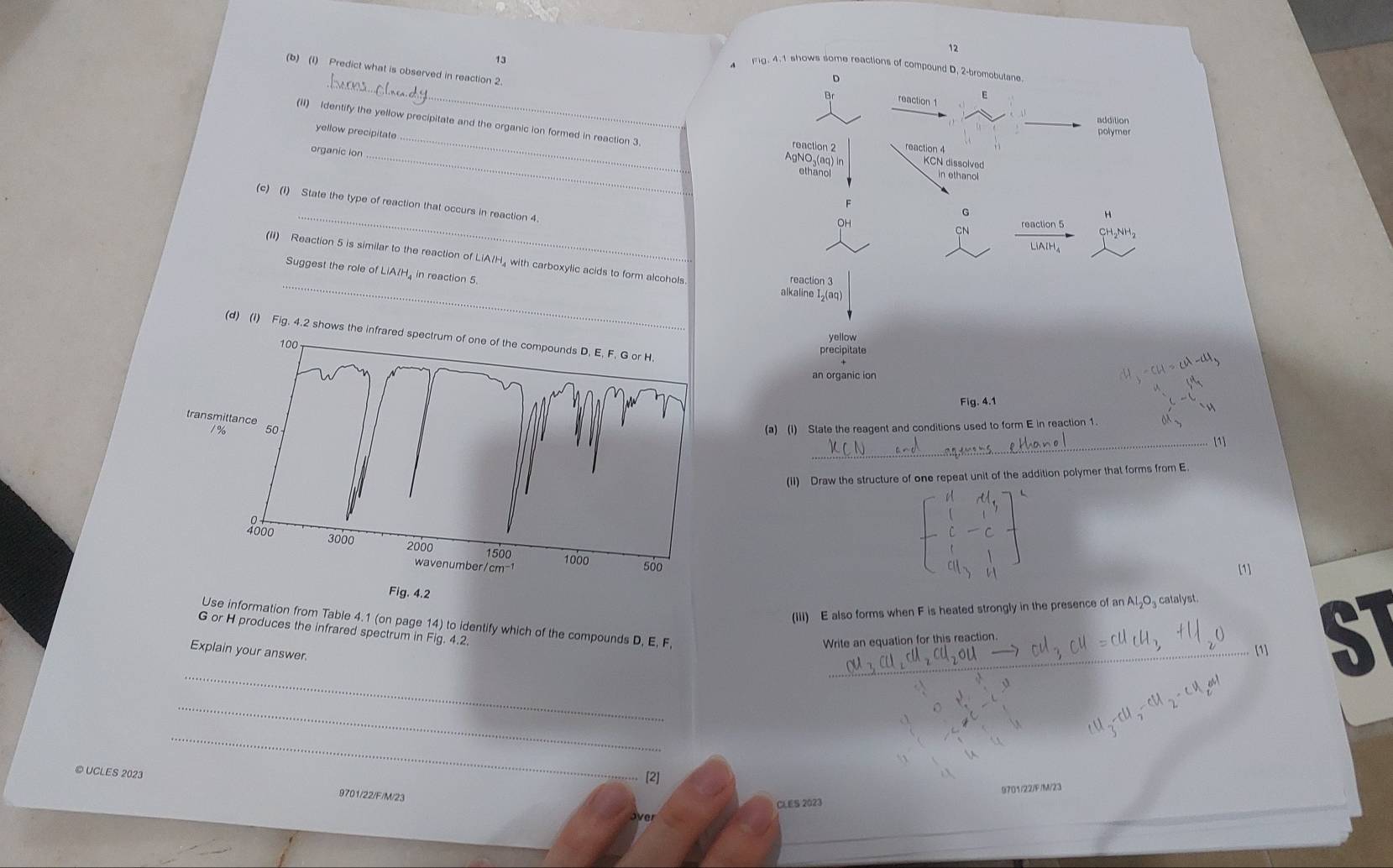 12
13
_
Fg. 4.1 shows some reactions of compound D. 2 -bromebutane
(b) (1) Predict what is observed in reaction 2
D
reaction1 E
additior
(II) Identify the yellow precipitate and the organic ion formed in reaction 3
yellow precipitate
reaction 2 reaction 4
organic ion_
_
AgNO-(aq) ln KCN dissolved
ethanol in ethanol
_
(c) (I) State the type of reaction that occurs in reaction 4.
G
OH
CN reaction 5
_
(ii) Reaction 5 is similar to the reaction of LiA/H₄ with carboxylic acids to form alcohols
Suggest the role of LiA/H, in reaction 5. alkaline I₂(aq)
reaction 3
(d) (i) Fig. 4.2 shows t
yellow
precipitate
an organic ion
Fig. 4.1
(a) (I) State the reagent and conditions used to form E in reaction 1.
_[1]
(II) Draw the structure of one repeat unit of the addition polymer that forms from E
[1]
(III) E also forms when F is heated strongly in the presence of an Al₂O₃ catalyst.
Use information from Table 4.1 (on page 14) to identify which of the compounds D, E, F,
G or H produces the infrared spectrum in Fig. 4.2.
Write an equation for this reaction.
[1]
Explain your answer.
_
_
ST
_
_
[2]
© UCLES 2023 9701/22/F/M/23
CLES 2023 9701/22/F/M/23
over