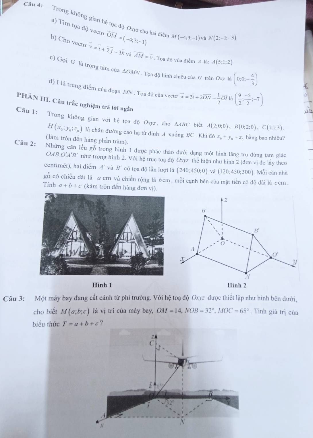 Trong không gian hệ tọa độ Oxyz cho hai điển M(-4;3;-1) và
a) Tìm tọa độ vecto vector OM=(-4;3;-1)
N(2;-1;-3)
b) Cho vecto vector v=vector i+vector 2j-3vector k và overline AM=overline v. Tọa độ vùa điểm A là: A(5;1;2)
c) Gọi G là trọng tâm của ΔOMN . Tọa độ hình chiếu của G trên Oxy là (0;0;- 4/3 )
d) I là trung điểm của đoạn MN . Tọa độ của vectơ vector w=3vector i+2vector ON- 1/2 vector OI là ( 9/2 ; (-5)/2 ;-7)
PHÀN III. Câu trắc nghiệm trã lời ngắn
Câu 1: Trong không gian với hệ tọa độ Oxyz, cho △ ABC biết A(2;0;0),B(0;2;0),C(1;1;3).
H(x_0;y_0;z_0) là chân đường cao hạ từ đinh A xuống BC . Khi đó x_0+y_0+z_0 bằng bao nhiêu?
(làm tròn đến hàng phần trăm).
Câu 2: Những căn lều gỗ trong hình 1 được phác thảo dưới dạng một hình lăng trụ đứng tam giác
OAB.O'A'B' như trong hình 2. Với hệ trục toạ độ Oxyz thể hiện như hình 2 (đơn vị đo lấy theo
centimét), hai điểm A' và B' có tọa độ lần lượt là (240;450;0) và (120;450;300). Mỗi căn nhà
gỗ có chiều dài là a cm và chiều rộng là 6cm, mỗi cạnh bên của mặt tiền có độ dài là ccm.
Tính a+b+c (kàm tròn đến hàng đơn vị).
z
B
B'
A
O'
x
y
A
Hình 1 Hình 2
Câu 3: Một máy bay đang cất cánh từ phi trường. Với hệ toạ độ Oxyz được thiết lập như hình bên dưới,
cho biết M(a;b;c) là vị trí của máy bay, OM=14,NOB=32°,MOC=65°. Tỉnh giá trị của
biểu thức T=a+b+c ?
z
C
a
B
i
X
N