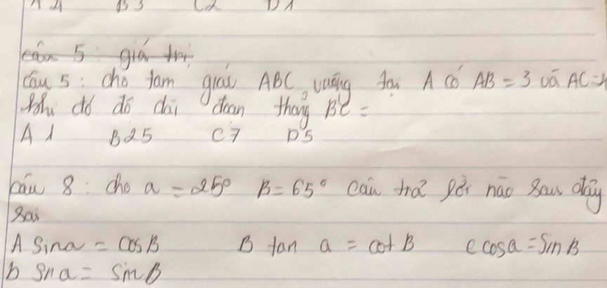 B3
DA
aa S gia t
Cu s: cho fam giáu ABC Láng Aàr A C AB=3overline vaAC=4
Moh dó do dai dean thang Be =
A1 B25 c7 D5
cāw 8: cho a=25° beta =65° can hǎ pói náo Bau day
Bai
A Sino sqrt() =cos B B fan a=cot B ∠ cos a=sin B
b sin alpha =sin beta