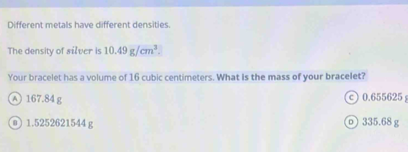Different metals have different densities.
The density of silver is 10.49g/cm^3. 
Your bracelet has a volume of 16 cubic centimeters. What is the mass of your bracelet?
A 167.84 g c 0.655625
в) 1.5252621544g D 335.68 g