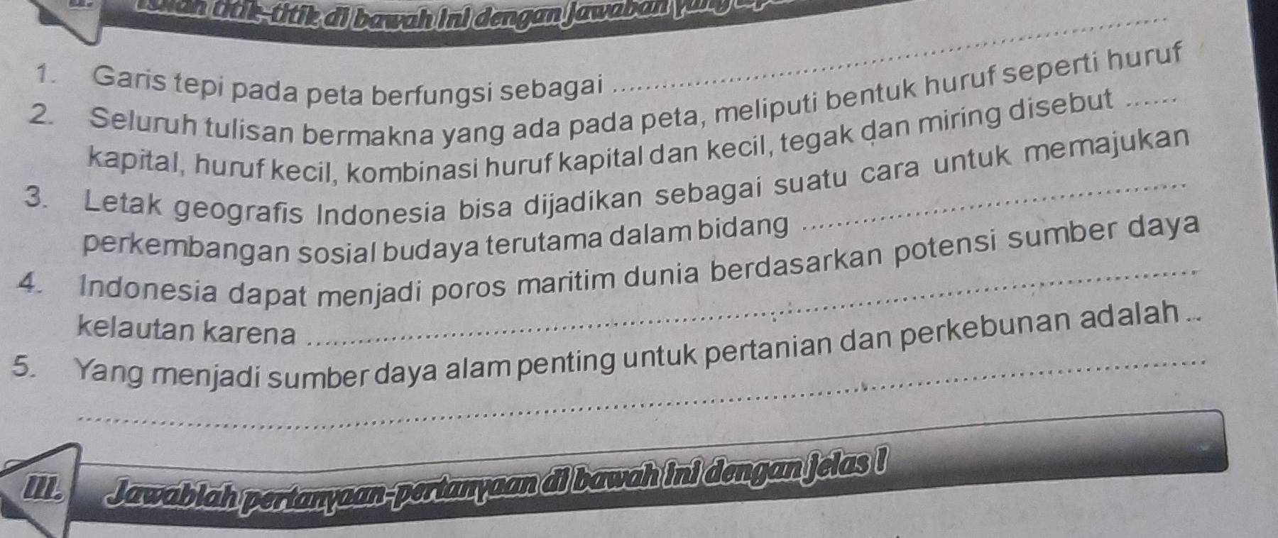 esw o n dtl,ttk ai bawah ini dengan jawaban y a n g 
1. Garis tepi pada peta berfungsi sebagai 
2. Seluruh tulisan bermakna yang ada pada peta, meliputi bentuk huruf seperti huruf 
kapital, huruf kecil, kombinasi huruf kapital dan kecil, tegak dan miring disebut 
3. Letak geografis Indonesia bisa dijadikan sebagai suatu cara untuk memajukan 
perkembangan sosial budaya terutama dalam bidang 
4. Indonesia dapat menjadi poros maritim dunia berdasarkan potensi sumber daya 
kelautan karena 
_ 
_ 
5. Yang menjadi sumber daya alam penting untuk pertanian dan perkebunan adalah .. 
II Jawablah pertanyaan-pertanyaan di bawah ini dengan jelas !