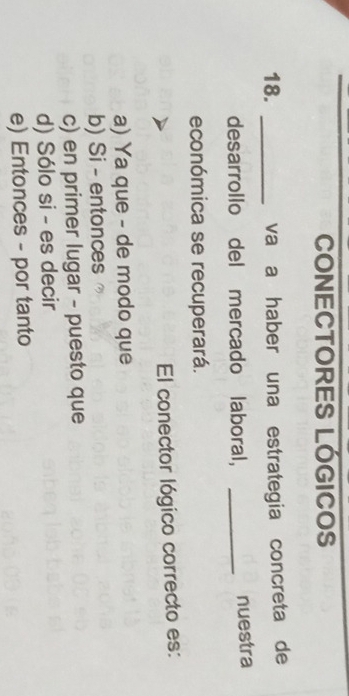 CONECTORES LÓGICOS
18. _vaía haber una estrategia concreta de
desarrollo del mercado laboral, _nuestra
económica se recuperará.
El conector lógico correcto es:
a) Ya que - de modo que
b) Si - entonces
c) en primer lugar - puesto que
d) Sólo si - es decir
e) Entonces - por tanto