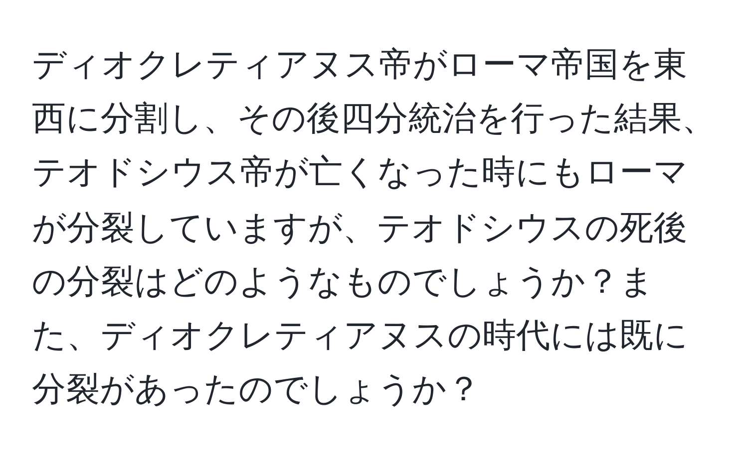 ディオクレティアヌス帝がローマ帝国を東西に分割し、その後四分統治を行った結果、テオドシウス帝が亡くなった時にもローマが分裂していますが、テオドシウスの死後の分裂はどのようなものでしょうか？また、ディオクレティアヌスの時代には既に分裂があったのでしょうか？