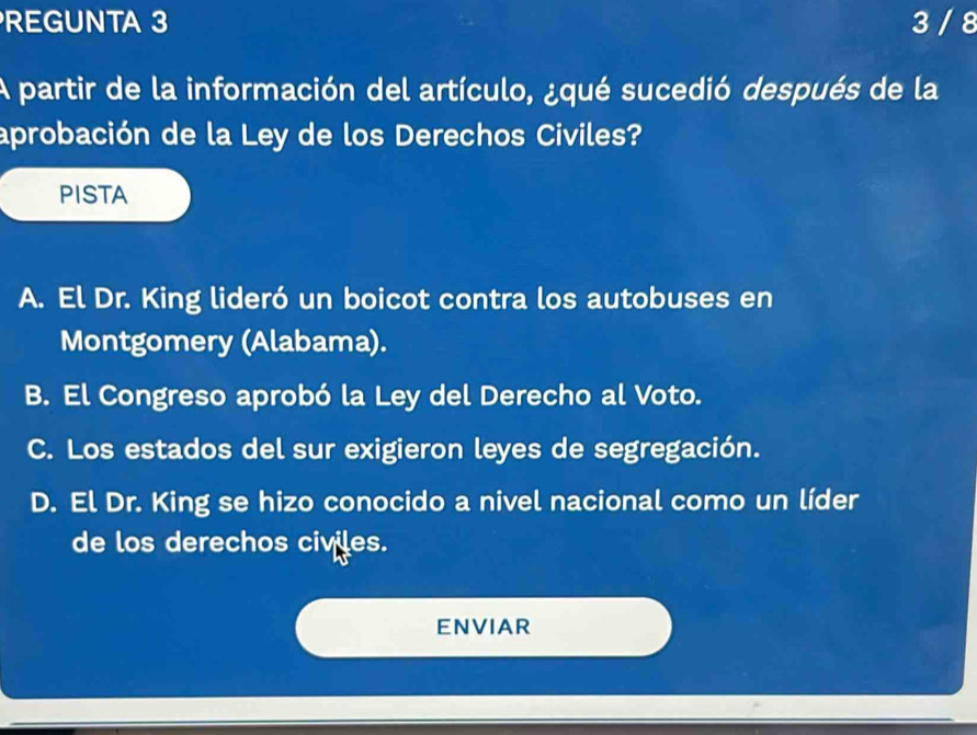 REGUNTA 3 3 / 8
A partir de la información del artículo, ¿qué sucedió después de la
aprobación de la Ley de los Derechos Civiles?
PISTA
A. El Dr. King lideró un boicot contra los autobuses en
Montgomery (Alabama).
B. El Congreso aprobó la Ley del Derecho al Voto.
C. Los estados del sur exigieron leyes de segregación.
D. El Dr. King se hizo conocido a nivel nacional como un líder
de los derechos civiles.
ENVIAR