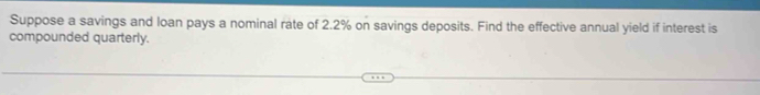 Suppose a savings and loan pays a nominal rate of 2.2% on savings deposits. Find the effective annual yield if interest is 
compounded quarterly.