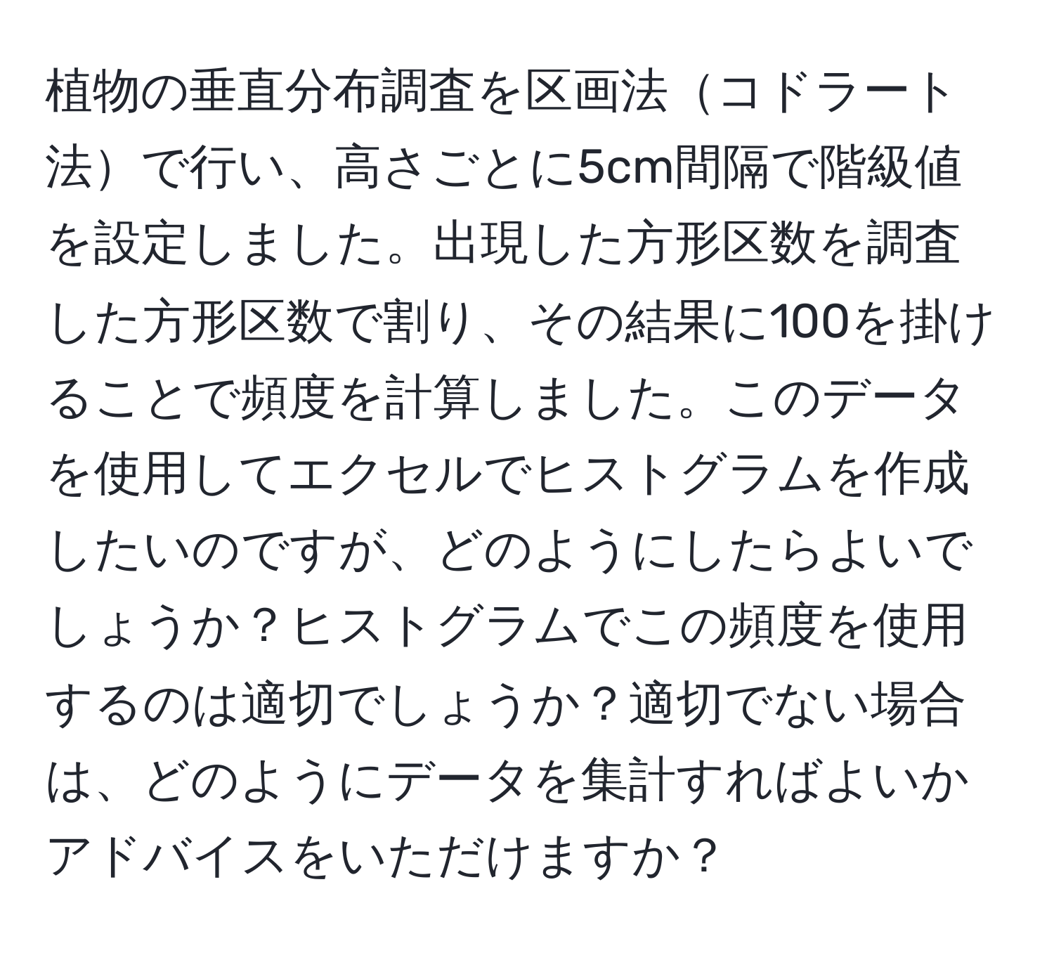 植物の垂直分布調査を区画法コドラート法で行い、高さごとに5cm間隔で階級値を設定しました。出現した方形区数を調査した方形区数で割り、その結果に100を掛けることで頻度を計算しました。このデータを使用してエクセルでヒストグラムを作成したいのですが、どのようにしたらよいでしょうか？ヒストグラムでこの頻度を使用するのは適切でしょうか？適切でない場合は、どのようにデータを集計すればよいかアドバイスをいただけますか？