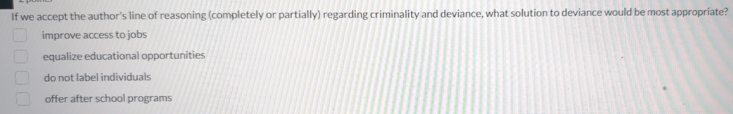 If we accept the author's line of reasoning (completely or partially) regarding criminality and deviance, what solution to deviance would be most appropriate?
improve access to jobs
equalize educational opportunities
do not label individuals
offer after school programs