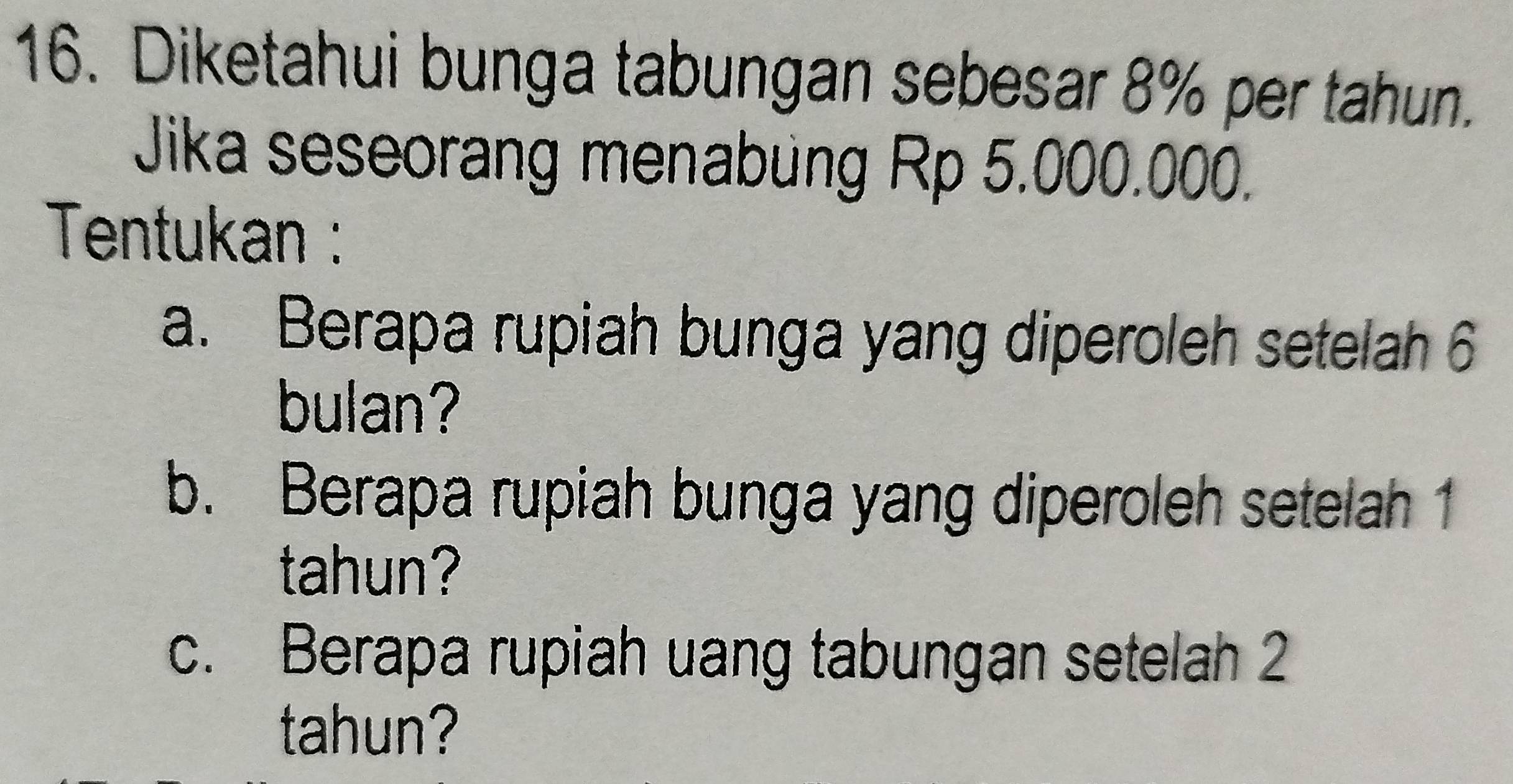 Diketahui bunga tabungan sebesar 8% per tahun. 
Jika seseorang menabung Rp 5.000.000. 
Tentukan : 
a. Berapa rupiah bunga yang diperoleh setelah 6
bulan? 
b. Berapa rupiah bunga yang diperoleh setelah 1
tahun? 
c. Berapa rupiah uang tabungan setelah 2
tahun?