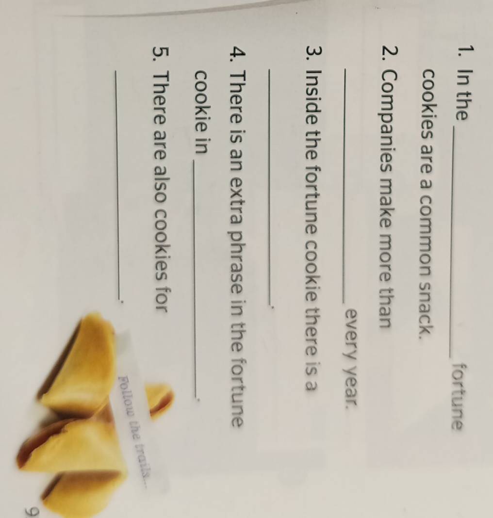 In the 
_fortune 
cookies are a common snack. 
2. Companies make more than 
_every year. 
3. Inside the fortune cookie there is a 
_. 
4. There is an extra phrase in the fortune 
cookie in_ 
. 
5. There are also cookies for 
_: 
Follow the trails... 
9