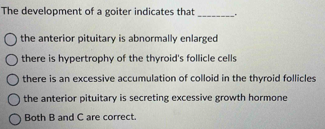 The development of a goiter indicates that _.
the anterior pituitary is abnormally enlarged
there is hypertrophy of the thyroid's follicle cells
there is an excessive accumulation of colloid in the thyroid follicles
the anterior pituitary is secreting excessive growth hormone
Both B and C are correct.