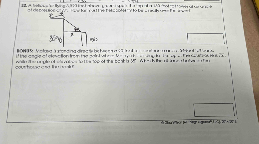A helicopter flying 3,590 feet above ground spots the top of a 150-foot tall tower at an angle 
of depression a t77°. How far must the helicopter fly to be directly over the tower? 
BONUS: Malaya is standing directly between a 90-foot tall courthouse and a 54-foot tall bank. 
If the angle of elevation from the point where Malaya is standing to the top of the courthouse is 72°
while the angle of elevation to the top of the bank is 35°. What is the distance between the 
courthouse and the bank? 
@ Gina Wilson (All Things Algebra®, LLC), 2014-20 18