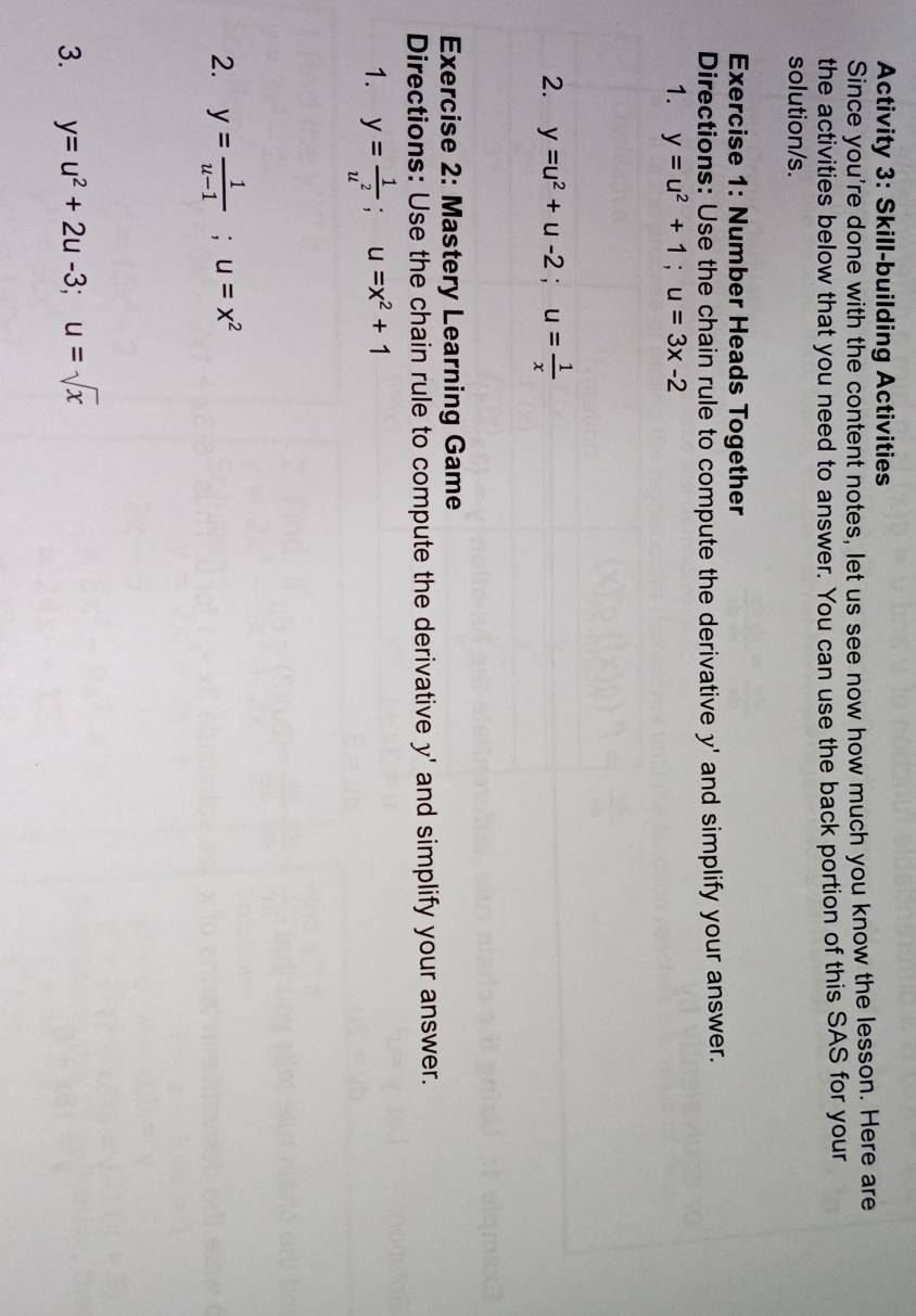 Activity 3: Skill-building Activities 
Since you're done with the content notes, let us see now how much you know the lesson. Here are 
the activities below that you need to answer. You can use the back portion of this SAS for your 
solution/s. 
Exercise 1: Number Heads Together 
Directions: Use the chain rule to compute the derivative y ' and simplify your answer. 
1. y=u^2+1; u=3x-2
2. y=u^2+u-2; u= 1/x 
Exercise 2: Mastery Learning Game 
Directions: Use the chain rule to compute the derivative y ' and simplify your answer. 
1. y= 1/u^2 ; u=x^2+1
2. y= 1/u-1 ; u=x^2
3. y=u^2+2u-3; u=sqrt(x)