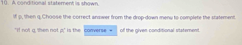 A conditional statement is shown. 
if p, then q.Choose the correct answer from the drop-down menu to complete the statement. 
"If not g, then not p," is the converse - of the given conditional statement.