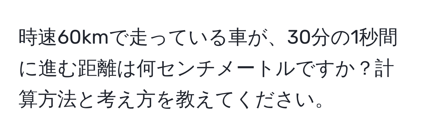 時速60kmで走っている車が、30分の1秒間に進む距離は何センチメートルですか？計算方法と考え方を教えてください。