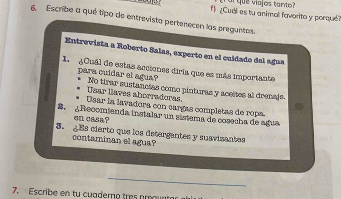 que viajas tanto?
f) ¿Cuál es tu animal favorito y porqué?
6. Escribe a qué tipo de entrevista pertenecen las preguntas.
Entrevista a Roberto Salas, experto en el cuidado del agua
1. ¿Cuál de estas acciones diría que es más importante
para cuidar el agua?
No tirar sustancias como pinturas y aceites al drenaje.
Usar llaves ahorradoras.
Usar la lavadora con cargas completas de ropa.
3. ¿Recomienda instalar un sistema de cosecha de agua
en casa?
5. Es cierto que los detergentes y suavizantes
contaminan el agua?
_
7. Escribe en tu cuaderno tres preaunta