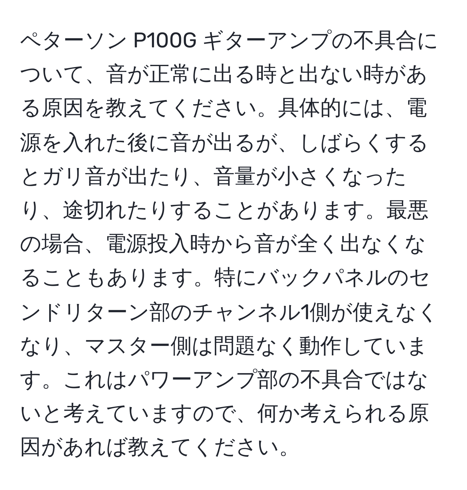 ペターソン P100G ギターアンプの不具合について、音が正常に出る時と出ない時がある原因を教えてください。具体的には、電源を入れた後に音が出るが、しばらくするとガリ音が出たり、音量が小さくなったり、途切れたりすることがあります。最悪の場合、電源投入時から音が全く出なくなることもあります。特にバックパネルのセンドリターン部のチャンネル1側が使えなくなり、マスター側は問題なく動作しています。これはパワーアンプ部の不具合ではないと考えていますので、何か考えられる原因があれば教えてください。