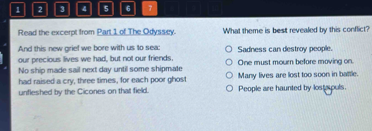 1 2 3 4 5 6 7 8
Read the excerpt from Part 1 of The Odyssey. What theme is best revealed by this conflict?
And this new grief we bore with us to sea: Sadness can destroy people.
our precious lives we had, but not our friends. One must mourn before moving on.
No ship made sail next day until some shipmate
had raised a cry, three times, for each poor ghost Many lives are lost too soon in battle.
unfleshed by the Cicones on that field. People are haunted by lostrouls.