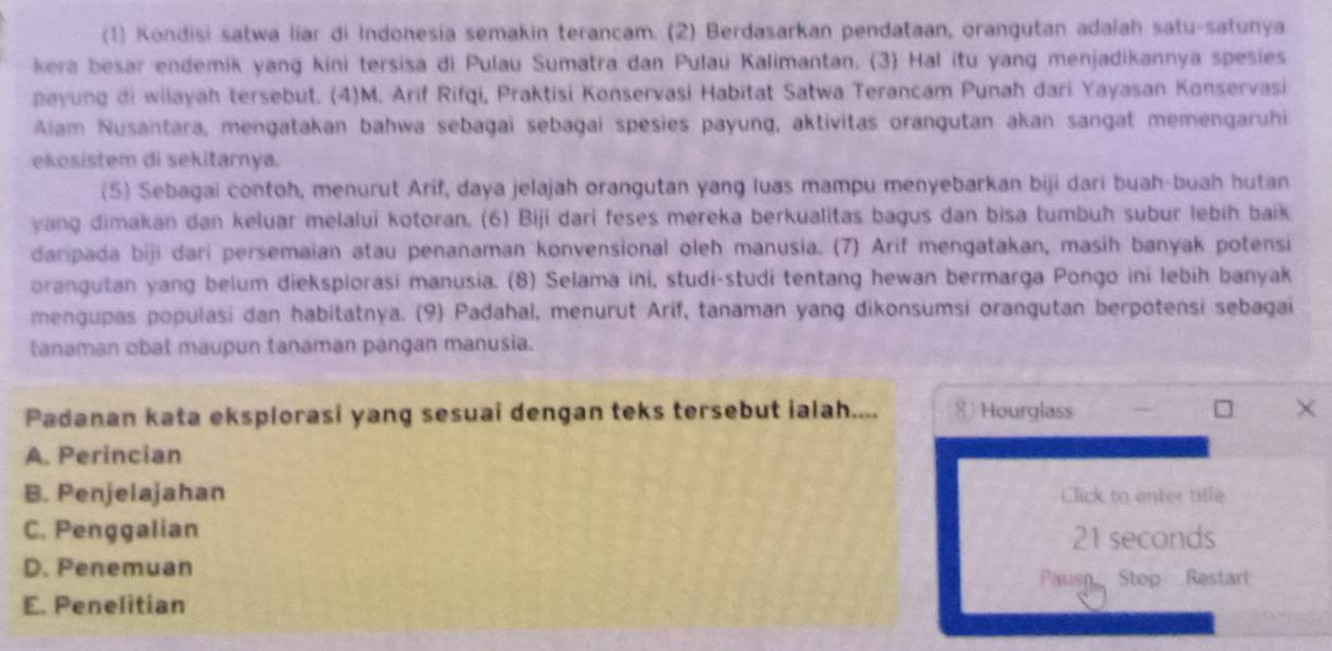 (1) Kondisi satwa liar di Indonesia semakin terancam. (2) Berdasarkan pendataan, orangutan adalah satu-satunya
kera besar endemik yang kini tersisa di Pulau Sumatra dan Pulau Kalimantan. (3) Hal itu yang menjadikannya spesies
payung di wilayah tersebut. (4)M. Arif Rifqi, Praktisi Konservasi Habitat Satwa Terancam Punah dari Yayasan Konservasi
Aliam Nusantara, mengatakan bahwa sebagai sebagai spesies payung, aktivitas orangutan akan sangat memengaruhi
ekosistem di sekitarnya.
(5) Sebagai contoh, menurut Arif, daya jelajah orangutan yang luas mampu menyebarkan biji dari buah-buah hutan
yang dimakan dan keluar melalui kotoran. (6) Biji dari feses mereka berkualitas bagus dan bisa tumbuh subur lebih baik
daripada biji dari persemaian atau penanaman konvensional oleh manusia. (7) Arif mengatakan, masih banyak potensi
orangutan yang belum dieksplorasi manusia. (8) Selama ini, studi-studi tentang hewan bermarga Pongo ini lebih banyak
mengupas populasi dan habitatnya. (9) Padahal, menurut Arif, tanaman yang dikonsumsi orangutan berpotensi sebagai
tanaman obat maupun tanaman pangan manusia.
Padanan kata eksplorasi yang sesuai dengan teks tersebut ialah.... Hourglass ×
A. Perincian
B. Penjelajahan Click to enter title
C. Penggalian 21 seconds
D. Penemuan
Pausn Stop Restart
E. Penelitian