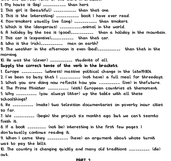 My house is (big) _than hers. 
2. This girl is (beautiful) _than that one. 
3. This is the (interesting) _book I have ever read. 
4. Non-smokers usually live (long) _than smokers. 
5. Which is the (dangerous) _animal in the world. 
6. A holiday by the sea is (good)._ than a holiday in the mountain. 
7. This car is (expensive)._ than that car. 
8. Who is the (rich) _man on earth? 
9. The weather in the afternoon is even (bad)_ than that in the 
morning. 
10. He was the (clever) _students of all. 
Supply the correct tense of the verb in the brackets. 
1. Europe _(witness) massive political change in the late1980s. 
2. I've been so busy that I _(not have) a full meal for threedays. 
3. What you are doing now reflects how you _(live) in thefuture. 
4. The Prime Minister _(visit) European countries at themoment. 
5. Why _you, always litter) up the table with all these 
schoolthings? 
6. He _(make) two television documentaries on poverty inour cities 
so far. 
7. We _(begin) the project six months ago, but we can't seemto 
finish it. 
8. If a book _(not be) interesting in the first few pages. I 
don'tusually continue reading it. 
9. When I came, they _(have) an argument about whose turnit 
was to pay the bills. 
10. The country is changing quickly and many old traditions _(die) 
out. 
PART 2