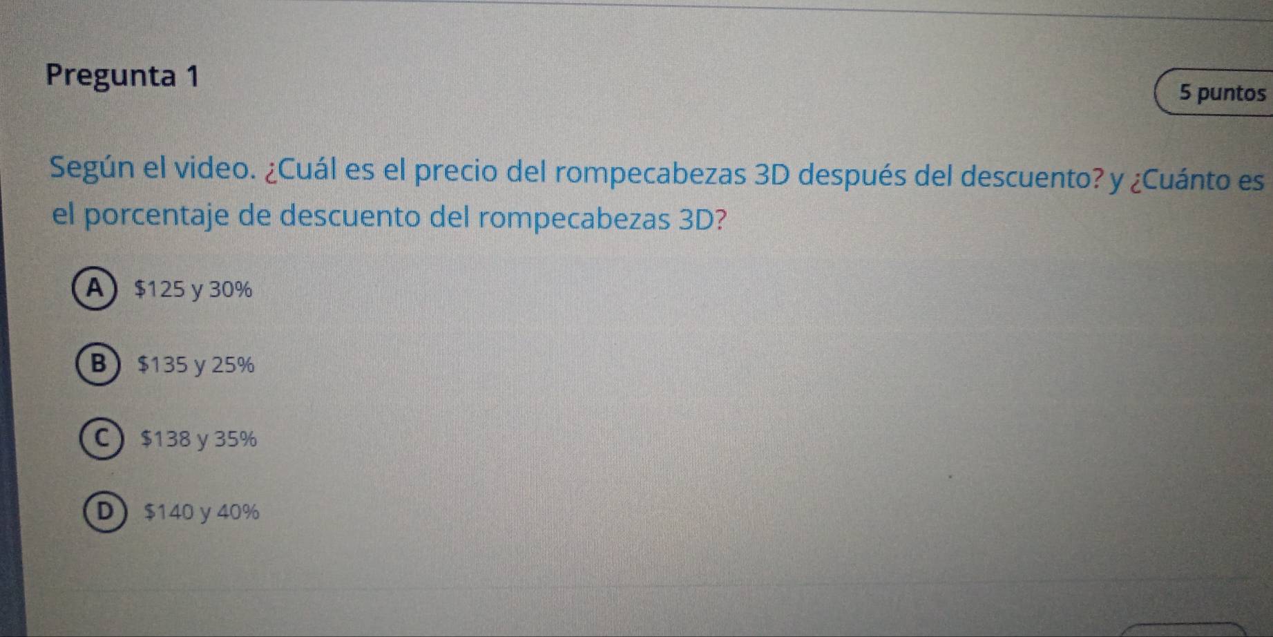 Pregunta 1 5 puntos
Según el video. ¿Cuál es el precio del rompecabezas 3D después del descuento? y ¿Cuánto es
el porcentaje de descuento del rompecabezas 3D?
A $125 y 30%
B $135 y 25%
C $138 y 35%
D $140 y 40%