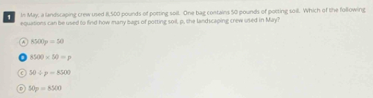 In May, a landscaping crew used 8,500 pounds of potting soil. One bag contains 50 pounds of potting soil. Which of the following
equations can be used to find how many bags of potting soil, p, the landscaping crew used in May?
A 8500p=50
a 8500* 50=p
C 50/ p=8500
n 50p=8500