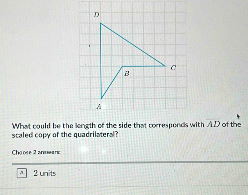 What could be the length of the side that corresponds with overline AD of the
scaled copy of the quadrilateral?
Choose 2 answers:
A 2 units