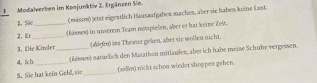 Modalverben im Konjunktiv 2. Ergänzen Sie. 
1. Sie (müssen) jetzt eigentlich Hausaufgaben machen, aber sie haben keine Lust. 
2. Er __(können) in unserem Team mitspielen, aber er hat keine Zeit. 
3. Die Kinder (dürfen) ins Theater gehen, aber sie wollen nicht. 
4. Ich _(können) natürlich den Marathon mitlaufen, aber ich habe meine Schuhe vergessen. 
5. Sie hat kein Geld, sie _(sollen) nicht schon wieder shoppen gehen.