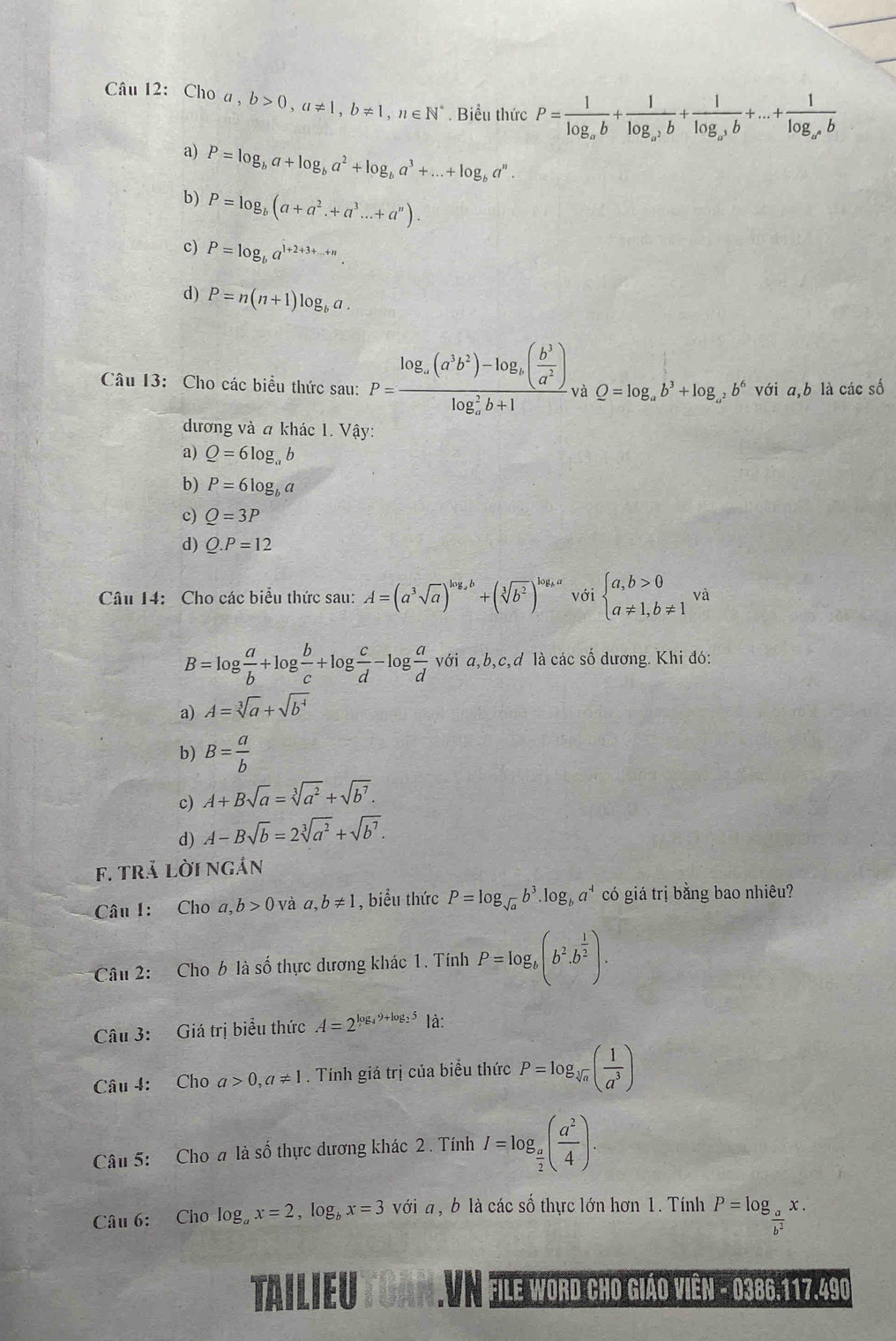 Cho a , b>0,a!= 1,b!= 1,n∈ N^* Biểu thức P=frac 1log _ab+frac 1log _a^2b+frac 1log _a^3b+...+frac 1log _a^nb
a) P=log _ba+log _ba^2+log _ba^3+...+log _ba^n.
b) P=log _b(a+a^2.+a^3...+a^n).
c) P=log _ba^(1+2+3+...+n).
d) P=n(n+1)log _ba.
Câu 13: Cho các biểu thức sau: P=frac log _a(a^3b^2)-log _a( b^3/a^2 )(log _a)^2b+1 và Q=log _ab^3+log _a^2b^6 với a,b là các số
đương và a khác 1. Vậy:
a) Q=6log _ab
b) P=6log _bc
c) Q=3P
d) Q.P=12
Câu 14: Cho các biểu thức sau: A=(a^3sqrt(a))^log _ab+(sqrt[3](b^2))^log _ba với beginarrayl a,b>0 a!= 1,b!= 1endarray. và
B=log  a/b +log  b/c +log  c/d -log  a/d  với a,b,c,d là các số dương. Khi đó:
a) A=sqrt[3](a)+sqrt(b^4)
b) B= a/b 
c) A+Bsqrt(a)=sqrt[3](a^2)+sqrt(b^7).
d) A-Bsqrt(b)=2sqrt[3](a^2)+sqrt(b^7).
f. trả Lời ngắn
Câu 1: Cho a,b>0 và a,b!= 1 , biểu thức P=log _sqrt(a)b^3.log _ba^4 có giá trị bằng bao nhiêu?
Câu 2: Cho b là số thực dương khác 1. Tính P=log _b(b^2.b^(frac 1)2).
Câu 3: Giá trị biểu thức A=2^(log _4)9+log _25 là:
Câu 4: Cho a>0,a!= 1. Tính giá trị của biểu thức P=log _sqrt[3](a)( 1/a^3 )
Câu 5: Cho # là số thực dương khác 2 . Tính I=log _ a/2 ( a^2/4 ).
Câu 6: Cho log _ax=2,log _bx=3 với a , b là các số thực lớn hơn 1. Tính P=log _ a/b^2 x.
TAILIEU CAN VN file word cho giáo viên - 0386.117.490