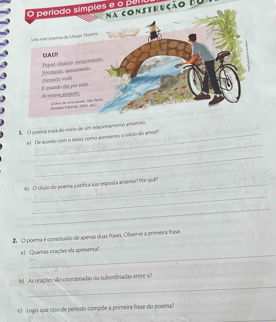 período simples e o peru 
Na construção Bu 
1 O poema trata do início de um relaciona 
_ 
a) De acordo com o texto, como aconteceu o início do amor? 
_ 
b) O título do poema justifica sua resposta anterior? Por quê? 
_ 
_ 
2. O poema é constituído de apenas duas frases. Observe a primeira frase. 
_ 
a) Quantas orações ela apresenta? 
_ 
b) As orações são coordenadas ou subordinadas entre si? 
c) Logo, que tipo de período compõe a primeira frase do poema?