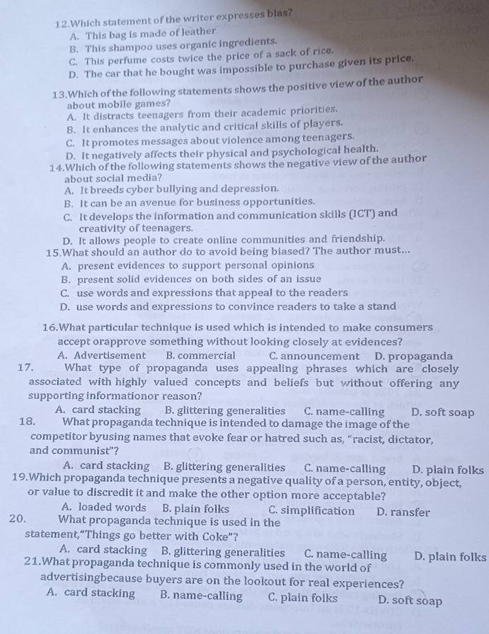 Which statement of the writer expresses blas?
A. This bag is made of leather
B. This shampoo uses organic ingredients.
C. This perfume costs twice the price of a sack of rice.
D. The car that he bought was impossible to purchase given its price.
13.Which of the following statements shows the positive view of the author
about mobile games?
A. It distracts teenagers from their academic priorities.
B. It enhances the analytic and critical skills of players.
C. It promotes messages about violence among teenagers.
D. It negatively affects their physical and psychological health.
14.Which of the following statements shows the negative view of the author
about social media?
A. It breeds cyber bullying and depression.
B. It can be an avenue for business opportunities.
C. It develops the information and communication skills (ICT) and
creativity of teenagers.
D. It allows people to create online communities and friendship.
15.What should an author do to avoid being biased? The author must...
A. present evidences to support personal opinions
B. present solid evidences on both sides of an issue
C. use words and expressions that appeal to the readers
D. use words and expressions to convince readers to take a stand
16.What particular technique is used which is intended to make consumers
accept orapprove something without looking closely at evidences?
A. Advertisement B. commercial C. announcement D. propaganda
17. What type of propaganda uses appealing phrases which are closely
associated with highly valued concepts and beliefs but without offering any
supporting informationor reason?
A. card stacking B. glittering generalities C. name-calling D. soft soap
18. What propaganda technique is intended to damage the image of the
competitor byusing names that evoke fear or hatred such as, “racist, dictator,
and communist"?
A. card stacking B. glittering generalities C. name-calling D. plain folks
19.Which propaganda technique presents a negative quality of a person, entity, object,
or value to discredit it and make the other option more acceptable?
A. loaded words B. plain folks C. simplification D. ransfer
20. What propaganda technique is used in the
statement,“Things go better with Coke”?
A. card stacking B. glittering generalities C. name-calling D. plain folks
21.What propaganda technique is commonly used in the world of
advertisingbecause buyers are on the lookout for real experiences?
A. card stacking B. name-calling C. plain folks D. soft soap