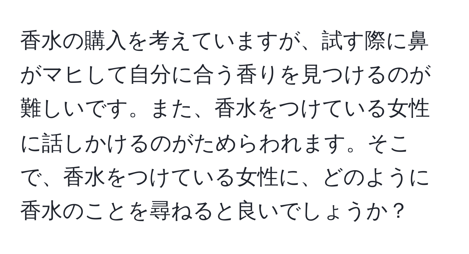 香水の購入を考えていますが、試す際に鼻がマヒして自分に合う香りを見つけるのが難しいです。また、香水をつけている女性に話しかけるのがためらわれます。そこで、香水をつけている女性に、どのように香水のことを尋ねると良いでしょうか？